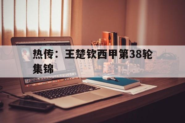 热传：王楚钦西甲第38轮集锦(休斯顿混双孙颖莎和王楚钦决赛回放)|多宝真人官网入口